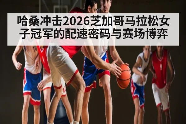 哈桑冲击2026芝加哥马拉松女子冠军的配速密码与赛场博弈