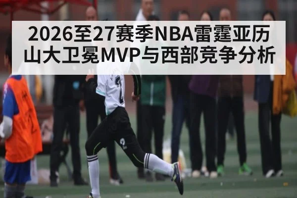 2026至27赛季NBA雷霆亚历山大卫冕MVP与西部竞争分析